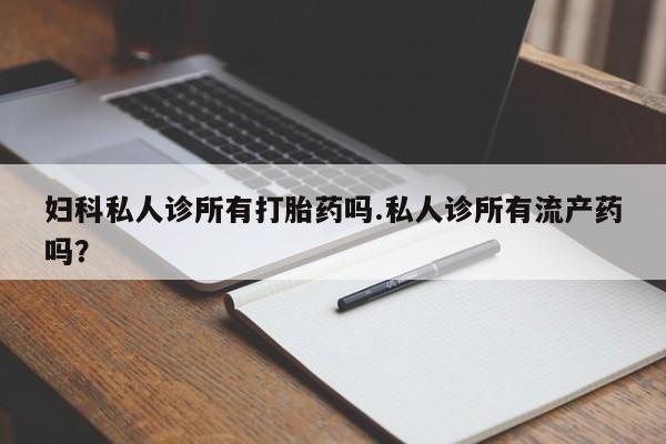 流产药联系微信妇科私人诊所有打胎药吗.私人诊所有流产药吗？