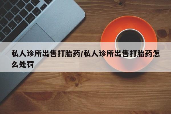 流产药联系微信私人诊所出售打胎药/私人诊所出售打胎药怎么处罚