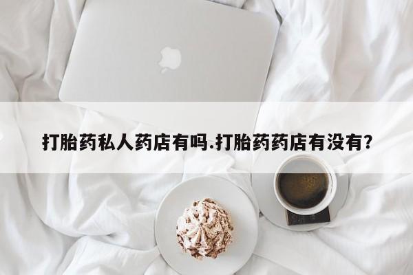 流产药联系微信打胎药私人药店有吗.打胎药药店有没有？