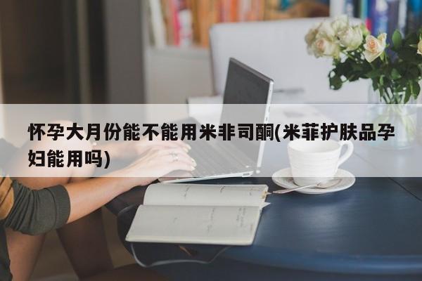 流产药联系微信怀孕大月份能不能用米非司酮(米菲护肤品孕妇能用吗)