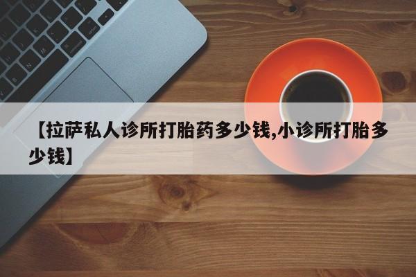 流产药联系微信【拉萨私人诊所打胎药多少钱,小诊所打胎多少钱】